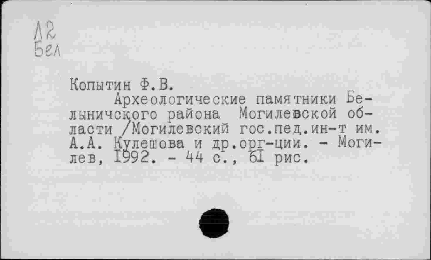 ﻿i\2
Бел
Копытин Ф.В.
Археологические памятники Бе-лыничского района Могилевской области /Могилевский гос.пед.ин-т им. А.А. Кулешова и др.орг-ции. - Могилев, 1992. - 44 с., 61 рис.